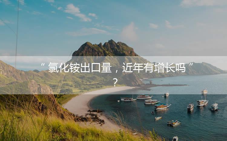 氯化銨出口量，近年有增長(zhǎng)嗎？